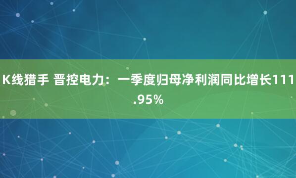 K线猎手 晋控电力：一季度归母净利润同比增长111.95%