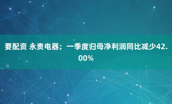 要配资 永贵电器：一季度归母净利润同比减少42.00%
