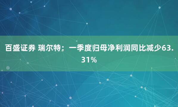 百盛证券 瑞尔特：一季度归母净利润同比减少63.31%