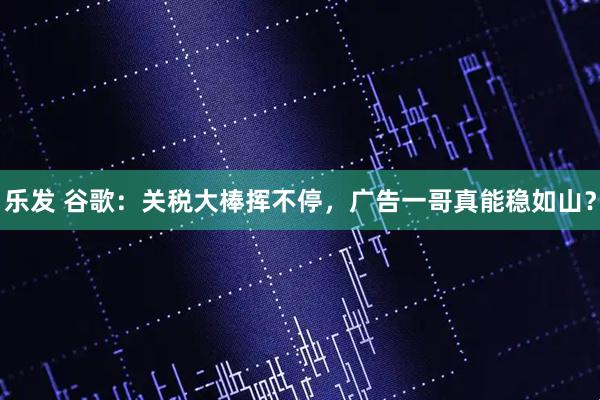 乐发 谷歌：关税大棒挥不停，广告一哥真能稳如山？