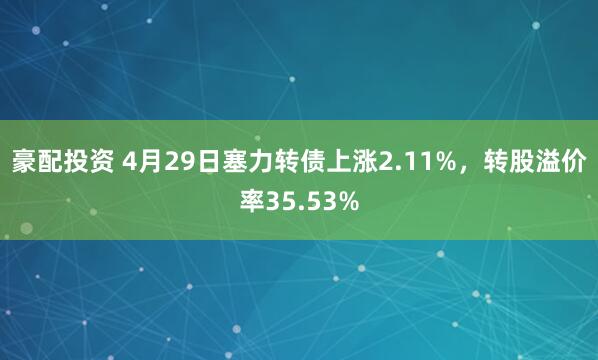 豪配投资 4月29日塞力转债上涨2.11%，转股溢价率35.53%