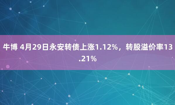 牛博 4月29日永安转债上涨1.12%，转股溢价率13.21%