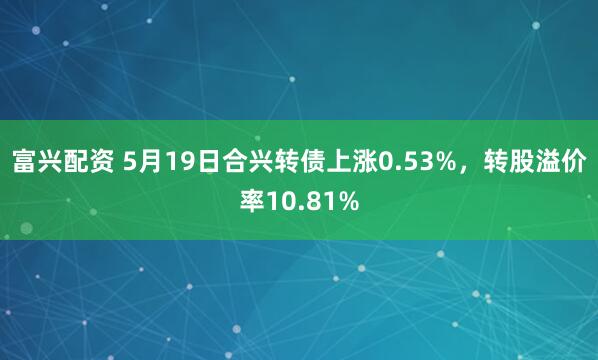 富兴配资 5月19日合兴转债上涨0.53%，转股溢价率10.81%