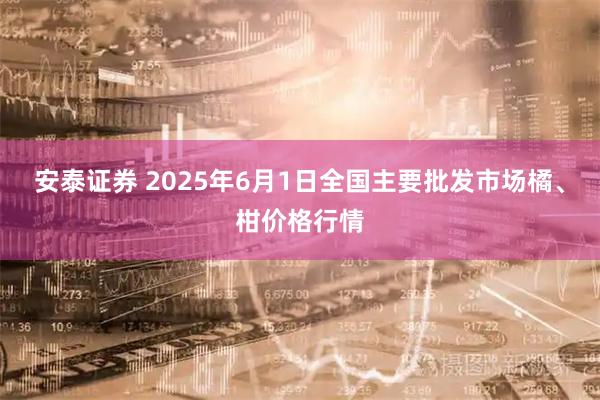 安泰证券 2025年6月1日全国主要批发市场橘、柑价格行情