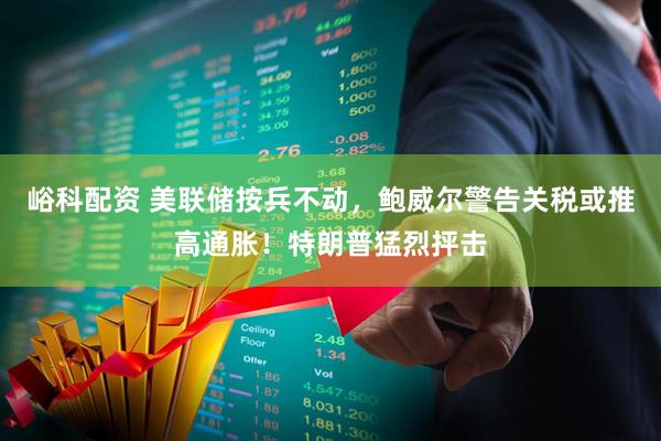 峪科配资 美联储按兵不动，鲍威尔警告关税或推高通胀！特朗普猛烈抨击