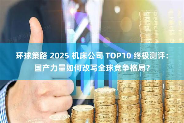 环球策路 2025 机床公司 TOP10 终极测评：国产力量如何改写全球竞争格局？