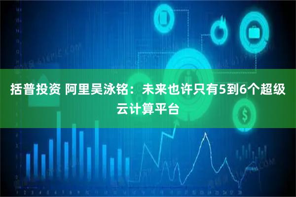 括普投资 阿里吴泳铭：未来也许只有5到6个超级云计算平台