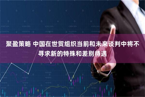 聚盈策略 中国在世贸组织当前和未来谈判中将不寻求新的特殊和差别待遇