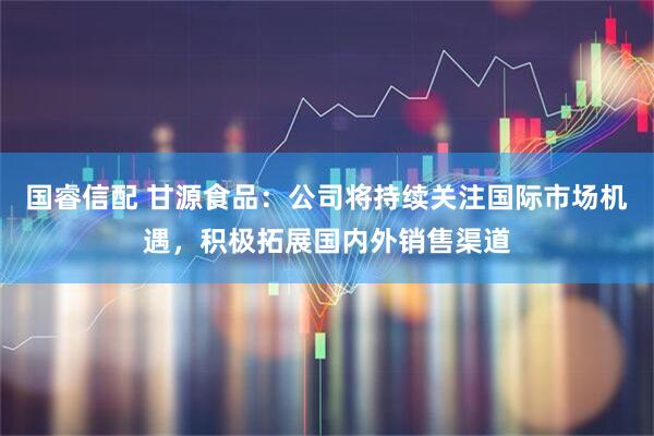国睿信配 甘源食品：公司将持续关注国际市场机遇，积极拓展国内外销售渠道