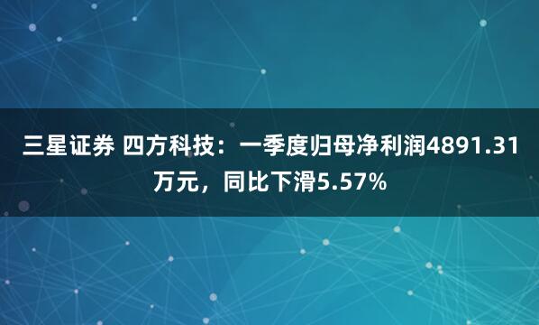 三星证券 四方科技：一季度归母净利润4891.31万元，同比下滑5.57%