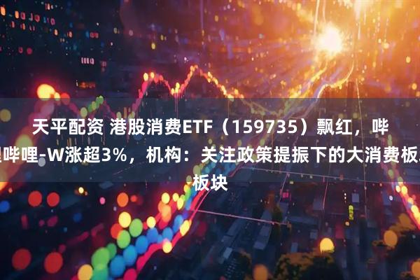 天平配资 港股消费ETF（159735）飘红，哔哩哔哩-W涨超3%，机构：关注政策提振下的大消费板块