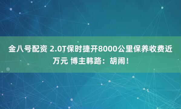 金八号配资 2.0T保时捷开8000公里保养收费近万元 博主韩路：胡闹！