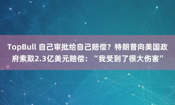 TopBull 自己审批给自己赔偿？特朗普向美国政府索取2.3亿美元赔偿：“我受到了很大伤害”