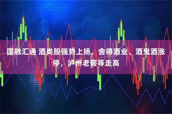 国融汇通 酒类股强势上扬，舍得酒业、酒鬼酒涨停，泸州老窖等走高