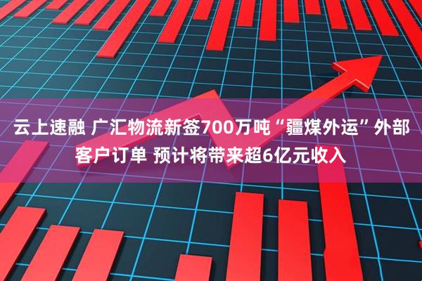云上速融 广汇物流新签700万吨“疆煤外运”外部客户订单 预计将带来超6亿元收入