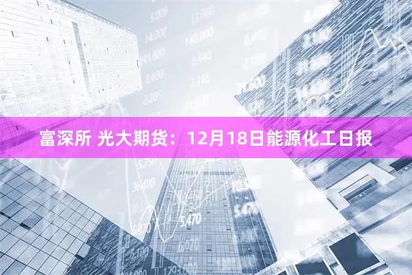 富深所 光大期货:12月18日能源化工日报