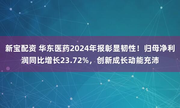 新宝配资 华东医药2024年报彰显韧性!归母净利润同比增长23.72%,创新成长动能充沛