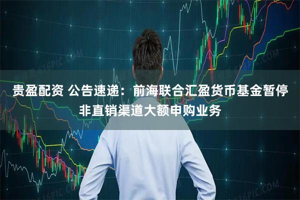 贵盈配资 公告速递：前海联合汇盈货币基金暂停非直销渠道大额申购业务