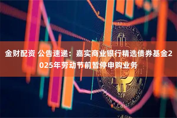 金财配资 公告速递：嘉实商业银行精选债券基金2025年劳动节前暂停申购业务