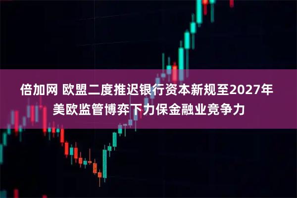 倍加网 欧盟二度推迟银行资本新规至2027年 美欧监管博弈下力保金融业竞争力