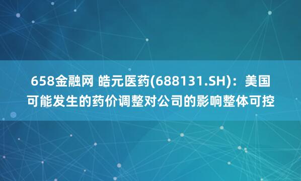658金融网 皓元医药(688131.SH)：美国可能发生的药价调整对公司的影响整体可控