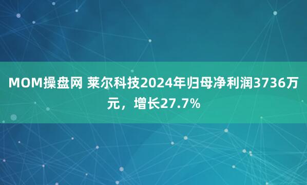 MOM操盘网 莱尔科技2024年归母净利润3736万元,增长27.7%