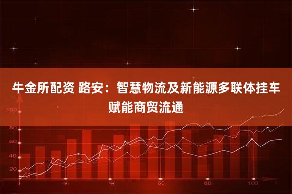 牛金所配资 路安：智慧物流及新能源多联体挂车赋能商贸流通