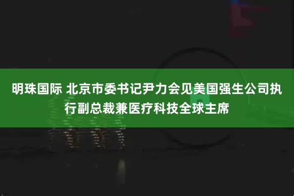 明珠国际 北京市委书记尹力会见美国强生公司执行副总裁兼医疗科技全球主席