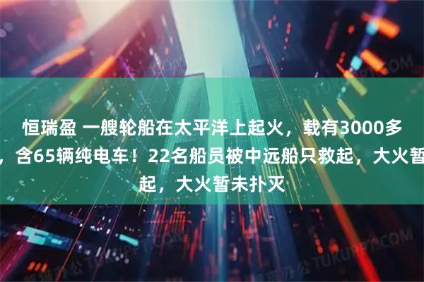 恒瑞盈 一艘轮船在太平洋上起火，载有3000多辆汽车，含65辆纯电车！22名船员被中远船只救起，大火暂未扑灭