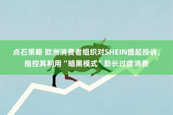 点石策略 欧洲消费者组织对SHEIN提起投诉，指控其利用“暗黑模式”助长过度消费