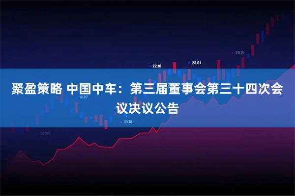聚盈策略 中国中车：第三届董事会第三十四次会议决议公告
