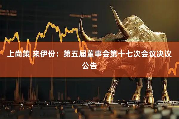 上尚策 来伊份：第五届董事会第十七次会议决议公告