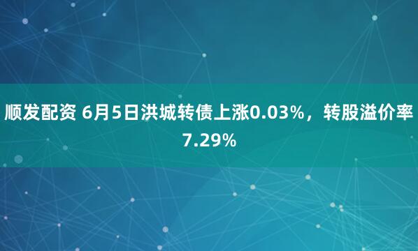 顺发配资 6月5日洪城转债上涨0.03%，转股溢价率7.29%