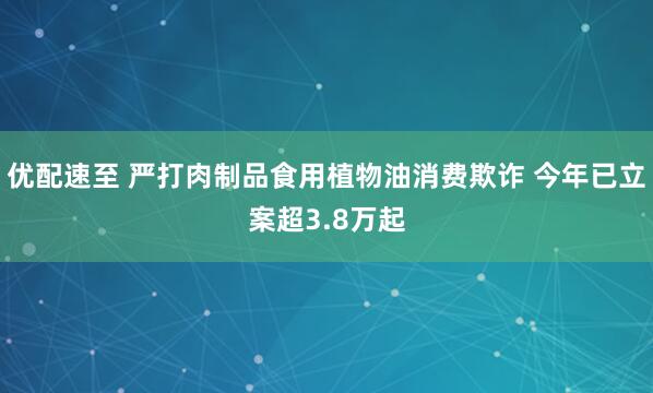 优配速至 严打肉制品食用植物油消费欺诈 今年已立案超3.8万起