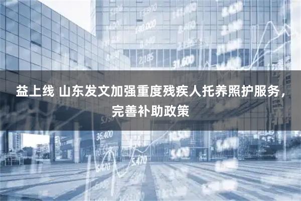 益上线 山东发文加强重度残疾人托养照护服务,完善补助政策