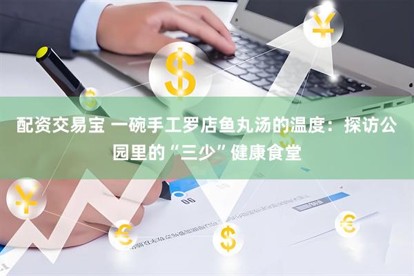 配资交易宝 一碗手工罗店鱼丸汤的温度：探访公园里的“三少”健康食堂