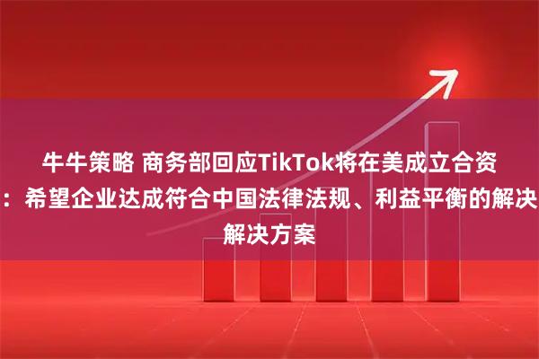 牛牛策略 商务部回应TikTok将在美成立合资公司:希望企业达成符合中国法律法规、利益平衡的解决方案