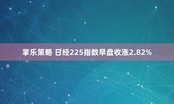 掌乐策略 日经225指数早盘收涨2.82%