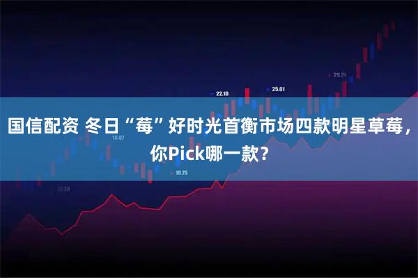 国信配资 冬日“莓”好时光首衡市场四款明星草莓，你Pick哪一款？