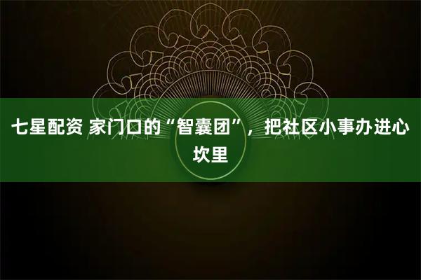 七星配资 家门口的“智囊团”，把社区小事办进心坎里