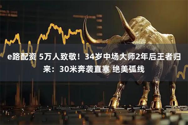 e路配资 5万人致敬!34岁中场大师2年后王者归来:30米奔袭直塞 绝美弧线