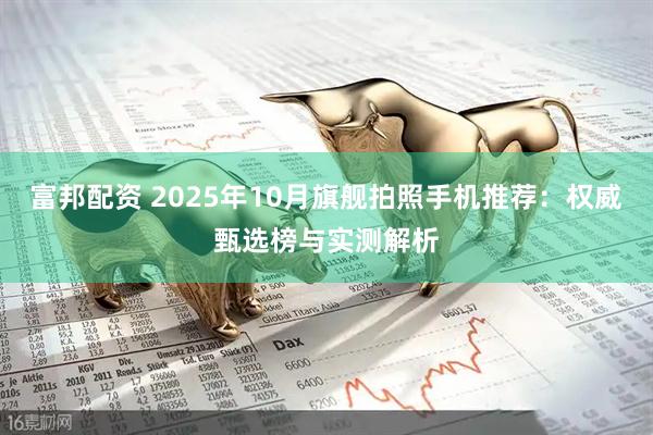 富邦配资 2025年10月旗舰拍照手机推荐:权威甄选榜与实测解析