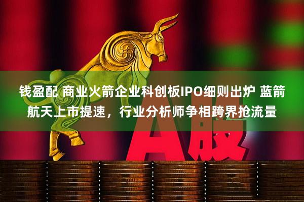 钱盈配 商业火箭企业科创板IPO细则出炉 蓝箭航天上市提速，行业分析师争相跨界抢流量