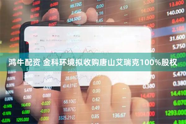 鸿牛配资 金科环境拟收购唐山艾瑞克100%股权