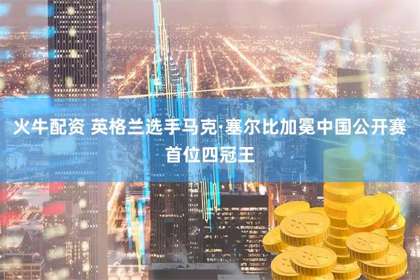 火牛配资 英格兰选手马克·塞尔比加冕中国公开赛首位四冠王