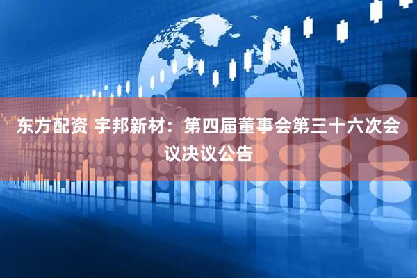 东方配资 宇邦新材：第四届董事会第三十六次会议决议公告